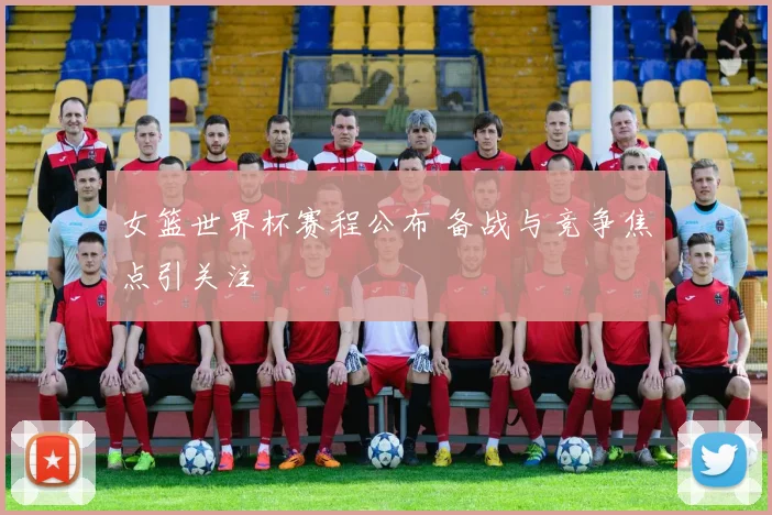 女篮世界杯赛程公布 备战与竞争焦点引关注